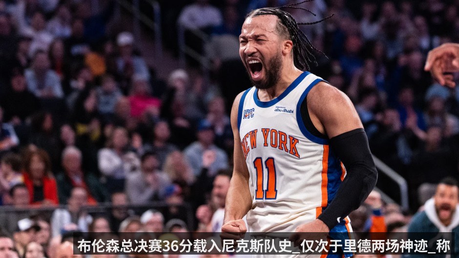 布伦森总决赛36分载入尼克斯队史_仅次于里德两场神迹_称球队不能被比分迷惑_要继续向前